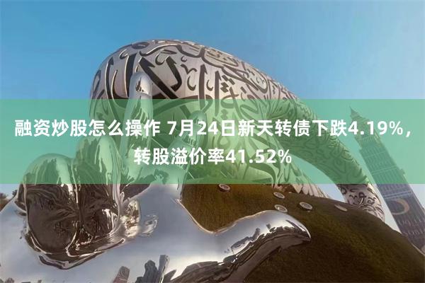 融资炒股怎么操作 7月24日新天转债下跌4.19%，转股溢价率41.52%