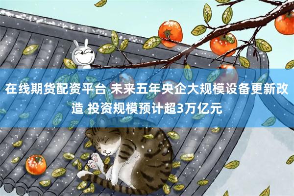 在线期货配资平台 未来五年央企大规模设备更新改造 投资规模预计超3万亿元