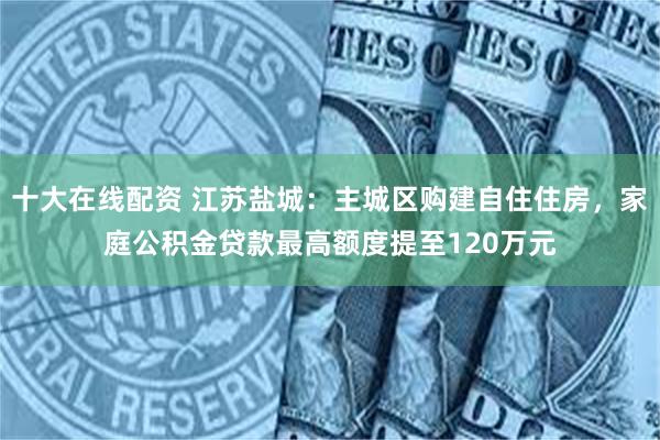 十大在线配资 江苏盐城：主城区购建自住住房，家庭公积金贷款最高额度提至120万元