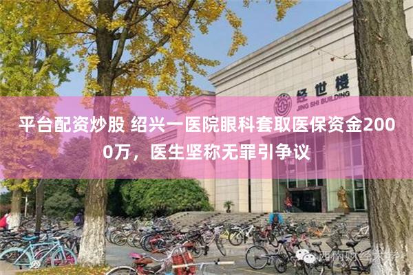 平台配资炒股 绍兴一医院眼科套取医保资金2000万，医生坚称无罪引争议