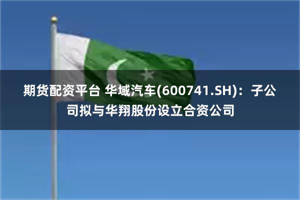 期货配资平台 华域汽车(600741.SH)：子公司拟与华翔股份设立合资公司