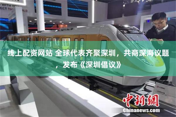 线上配资网站 全球代表齐聚深圳，共商深海议题，发布《深圳倡议》