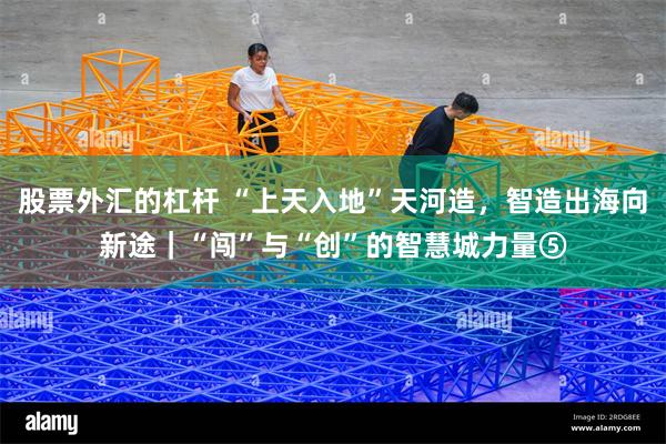股票外汇的杠杆 “上天入地”天河造，智造出海向新途｜“闯”与“创”的智慧城力量⑤