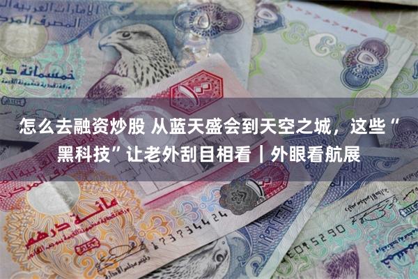 怎么去融资炒股 从蓝天盛会到天空之城，这些“黑科技”让老外刮目相看｜外眼看航展