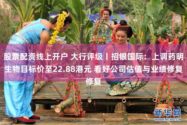 股票配资线上开户 大行评级丨招银国际：上调药明生物目标价至22.88港元 看好公司估值与业绩修复