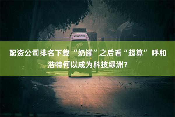 配资公司排名下载 “奶罐”之后看“超算” 呼和浩特何以成为科技绿洲？