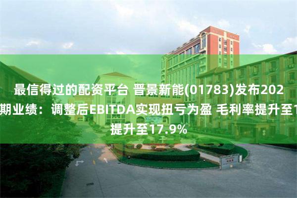 最信得过的配资平台 晋景新能(01783)发布2024年中期业绩：调整后EBITDA实现扭亏为盈 毛利率提升至17.9%
