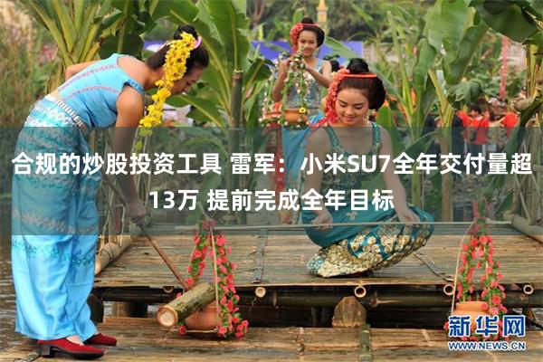 合规的炒股投资工具 雷军：小米SU7全年交付量超13万 提前完成全年目标
