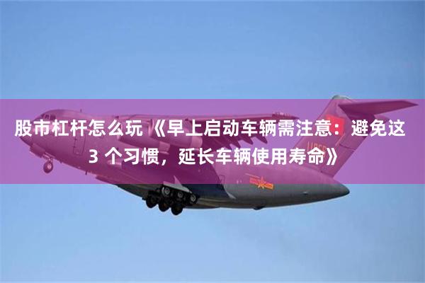 股市杠杆怎么玩 《早上启动车辆需注意：避免这 3 个习惯，延长车辆使用寿命》