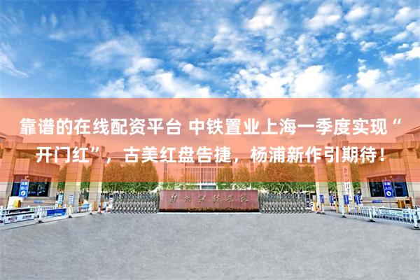 靠谱的在线配资平台 中铁置业上海一季度实现“开门红”，古美红盘告捷，杨浦新作引期待！