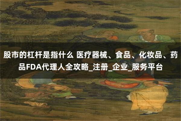 股市的杠杆是指什么 医疗器械、食品、化妆品、药品FDA代理人全攻略_注册_企业_服务平台
