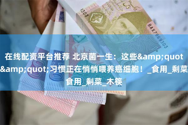 在线配资平台推荐 北京菌一生：这些&quot;节约&quot;习惯正在悄悄喂养癌细胞！_食用_剩菜_木筷