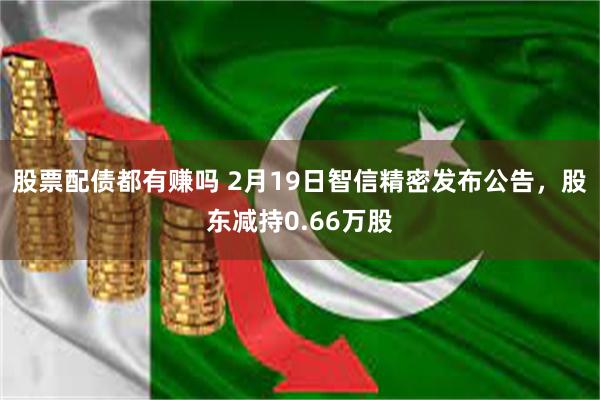 股票配债都有赚吗 2月19日智信精密发布公告，股东减持0.66万股