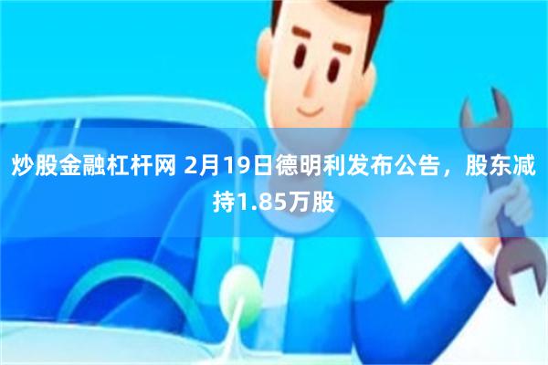 炒股金融杠杆网 2月19日德明利发布公告，股东减持1.85万股