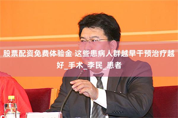 股票配资免费体验金 这些患病人群越早干预治疗越好_手术_李民_患者