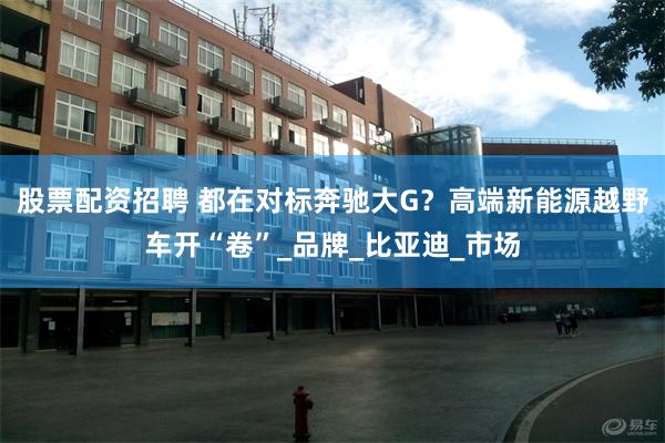 股票配资招聘 都在对标奔驰大G？高端新能源越野车开“卷”_品牌_比亚迪_市场