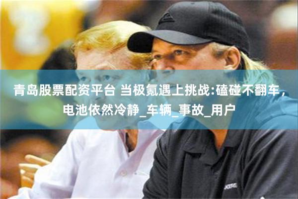 青岛股票配资平台 当极氪遇上挑战:磕碰不翻车，电池依然冷静_车辆_事故_用户