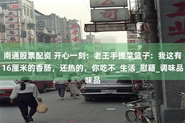 南通股票配资 开心一刻：老王手提菜篮子：我这有16厘米的香肠，还热的，你吃不_生活_慰藉_调味品