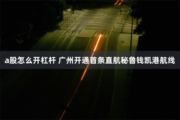 a股怎么开杠杆 广州开通首条直航秘鲁钱凯港航线