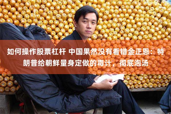 如何操作股票杠杆 中国果然没有看错金正恩：特朗普给朝鲜量身定做的毒计，彻底泡汤