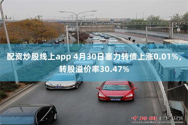 配资炒股线上app 4月30日塞力转债上涨0.01%，转股溢价率30.47%