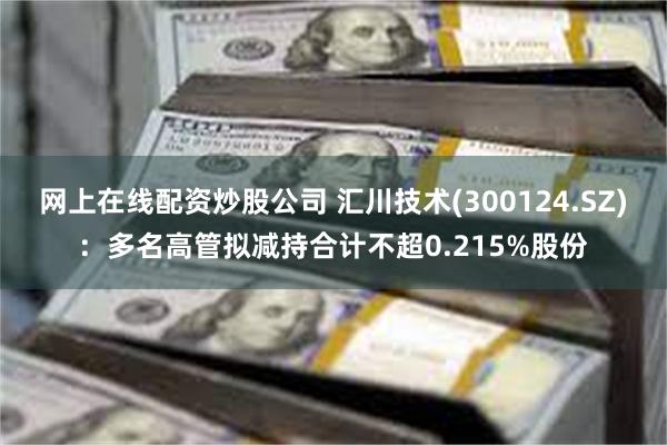 网上在线配资炒股公司 汇川技术(300124.SZ)：多名高管拟减持合计不超0.215%股份