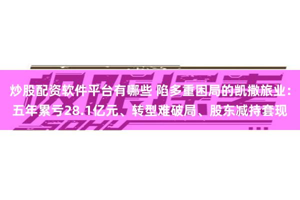 炒股配资软件平台有哪些 陷多重困局的凯撒旅业：五年累亏28.1亿元、转型难破局、股东减持套现