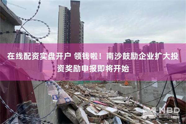 在线配资实盘开户 领钱啦！南沙鼓励企业扩大投资奖励申报即将开始