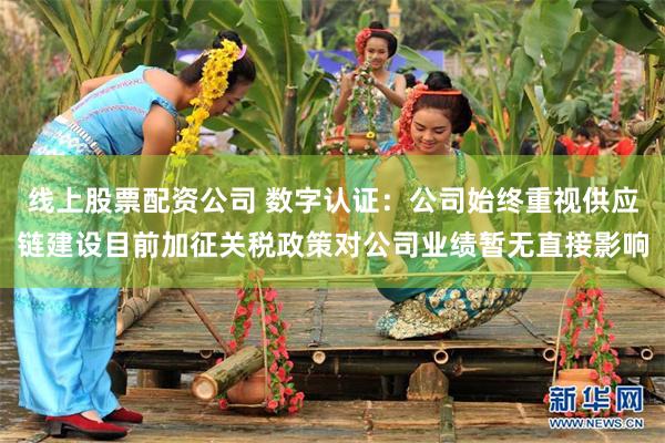 线上股票配资公司 数字认证：公司始终重视供应链建设目前加征关税政策对公司业绩暂无直接影响