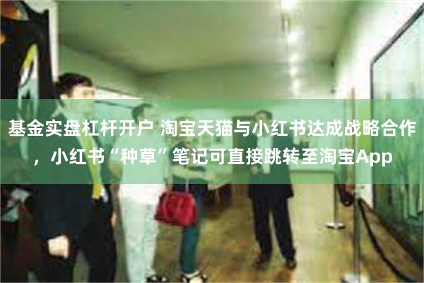 基金实盘杠杆开户 淘宝天猫与小红书达成战略合作，小红书“种草”笔记可直接跳转至淘宝App