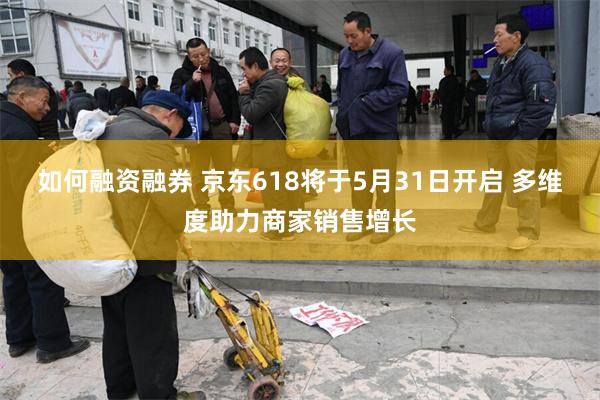 如何融资融券 京东618将于5月31日开启 多维度助力商家销售增长