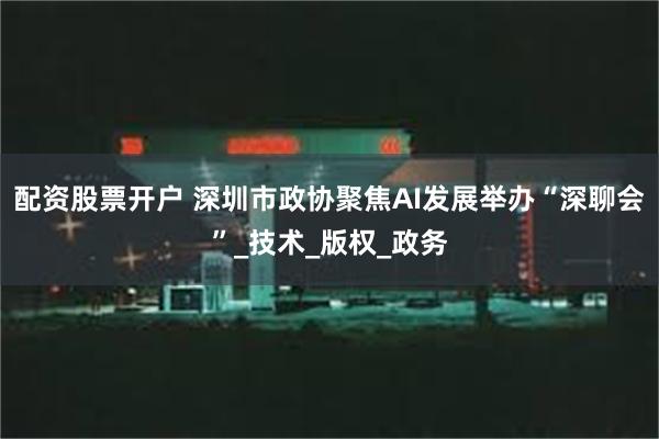 配资股票开户 深圳市政协聚焦AI发展举办“深聊会”_技术_版权_政务