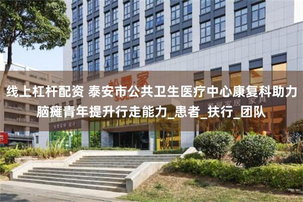 线上杠杆配资 泰安市公共卫生医疗中心康复科助力脑瘫青年提升行走能力_患者_扶行_团队