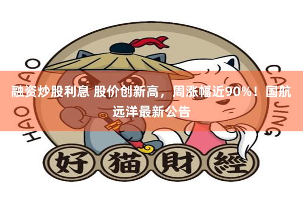 融资炒股利息 股价创新高，周涨幅近90%！国航远洋最新公告