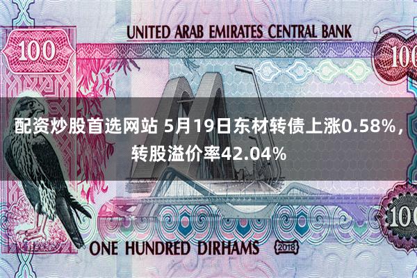配资炒股首选网站 5月19日东材转债上涨0.58%，转股溢价率42.04%