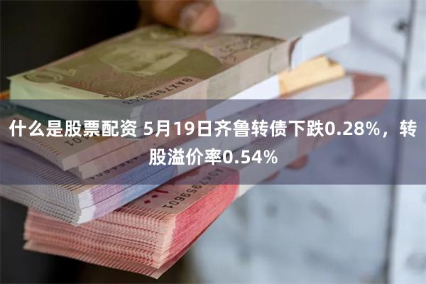 什么是股票配资 5月19日齐鲁转债下跌0.28%，转股溢价率0.54%
