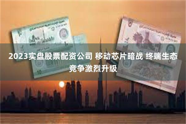 2023实盘股票配资公司 移动芯片暗战 终端生态竞争激烈升级
