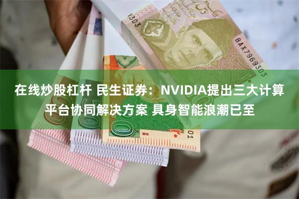 在线炒股杠杆 民生证券：NVIDIA提出三大计算平台协同解决方案 具身智能浪潮已至