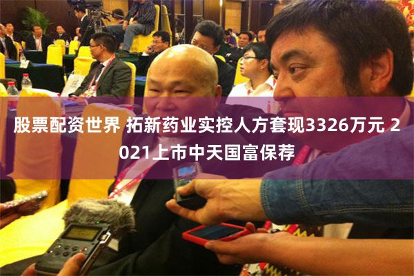 股票配资世界 拓新药业实控人方套现3326万元 2021上市中天国富保荐