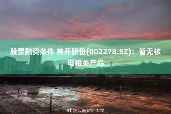 股票融资条件 神开股份(002278.SZ)：暂无核电相关产品