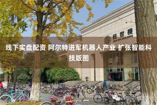 线下实盘配资 阿尔特进军机器人产业 扩张智能科技版图