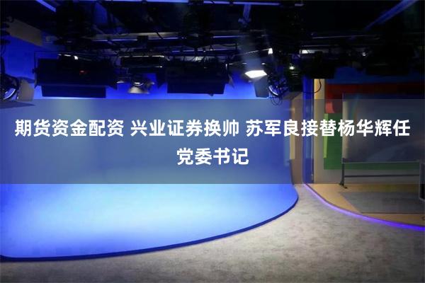 期货资金配资 兴业证券换帅 苏军良接替杨华辉任党委书记