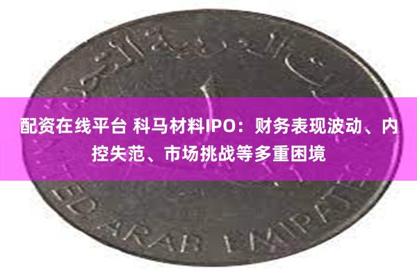 配资在线平台 科马材料IPO：财务表现波动、内控失范、市场挑战等多重困境