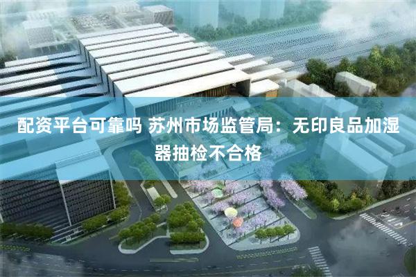 配资平台可靠吗 苏州市场监管局：无印良品加湿器抽检不合格