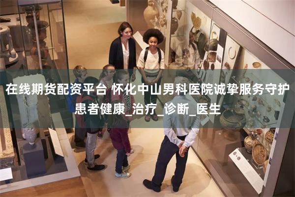 在线期货配资平台 怀化中山男科医院诚挚服务守护患者健康_治疗_诊断_医生