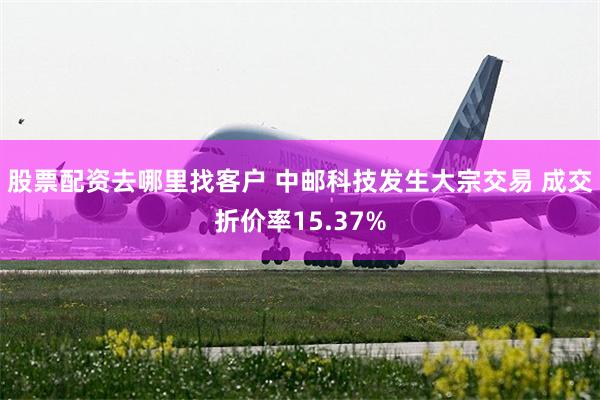 股票配资去哪里找客户 中邮科技发生大宗交易 成交折价率15.37%