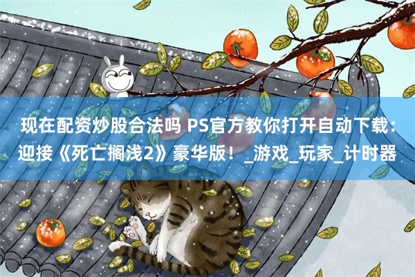 现在配资炒股合法吗 PS官方教你打开自动下载：迎接《死亡搁浅2》豪华版！_游戏_玩家_计时器