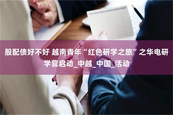 股配债好不好 越南青年“红色研学之旅”之华电研学营启动_中越_中国_活动
