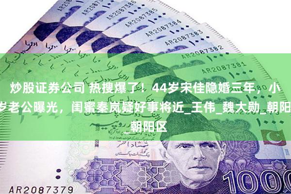 炒股证券公司 热搜爆了！44岁宋佳隐婚三年，小8岁老公曝光，闺蜜秦岚疑好事将近_王伟_魏大勋_朝阳区