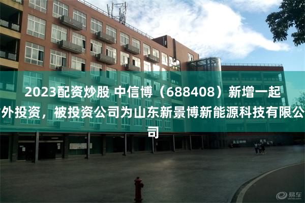 2023配资炒股 中信博（688408）新增一起对外投资，被投资公司为山东新景博新能源科技有限公司